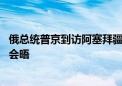 俄总统普京到访阿塞拜疆 与阿总统及第一副总统举行非正式会晤