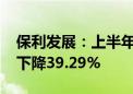 保利发展：上半年归母净利润74.2亿元 同比下降39.29%