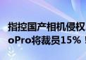 指控国产相机侵权、申请对Insta360调查：GoPro将裁员15%！