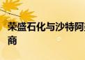 荣盛石化与沙特阿美展开尽职调查及进一步磋商