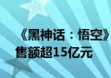 《黑神话：悟空》全平台销量超450万份 销售额超15亿元