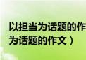 以担当为话题的作文600字题目自拟（以担当为话题的作文）