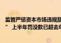 监管严惩资本市场违规乱象：发力“严”“效”“准”“合” 上半年罚没款已超去年