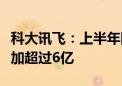 科大讯飞：上半年围绕通用大模型研发投入增加超过6亿