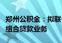 郑州公积金：拟联合商业银行适时开通存量房组合贷款业务