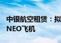 中银航空租赁：拟向边疆航空购买15架A320NEO飞机