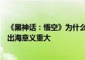 《黑神话：悟空》为什么爆红？上海参事：对中国文化产业出海意义重大