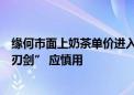 缘何市面上奶茶单价进入个位数？业内人士：价格战是“双刃剑” 应慎用