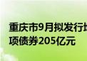 重庆市9月拟发行地方债300亿元 其中新增专项债券205亿元