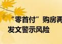 “零首付”购房再现 是套路还是捷径？多地发文警示风险