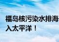 福岛核污染水排海一周年 超6万吨核污染水流入太平洋！