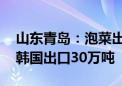 山东青岛：泡菜出口价格涨近三成 今年或向韩国出口30万吨