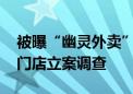 被曝“幽灵外卖” 昌平区市场监管局对涉事门店立案调查