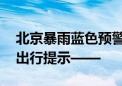 北京暴雨蓝色预警！明日早高峰交通压力大 出行提示——