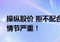 操纵股价 拒不配合调查！证监会：性质恶劣 情节严重！