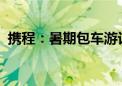 携程：暑期包车游订单较2019年增长近3倍