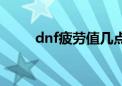 dnf疲劳值几点刷新（dnf疲劳值）