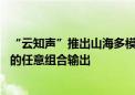 “云知声”推出山海多模态大模型 可生成文本、音频和图像的任意组合输出