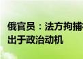 俄官员：法方拘捕社交媒体“电报”创始人或出于政治动机