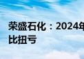 荣盛石化：2024年上半年净利润8.58亿元 同比扭亏