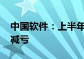 中国软件：上半年净利润亏损2.73亿元 同比减亏