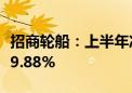 招商轮船：上半年净利润24.97亿元 同比下降9.88%