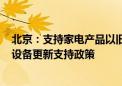 北京：支持家电产品以旧换新 研究农村地区老旧“煤改电”设备更新支持政策