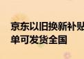 京东以旧换新补贴疑现地址漏洞 北京领用下单可发货全国