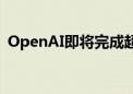 OpenAI即将完成超1000亿美元估值融资轮