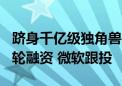 跻身千亿级独角兽？OpenAI据称正洽谈新一轮融资 微软跟投