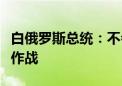 白俄罗斯总统：不会下令在白俄罗斯以外地区作战