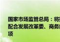 国家市场监管总局：将持续完善市场准入负面清单内容 积极配合发展改革委、商务部持续精简优化市场准入负面清单事项