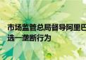 市场监管总局督导阿里巴巴集团完成三年整改：全面停止二选一垄断行为