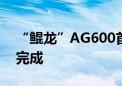 “鲲龙”AG600首个局方审定试飞科目圆满完成