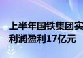 上半年国铁集团实现营业总收入5794亿元 净利润盈利17亿元