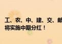 工、农、中、建、交、邮储银行六大行已全部公布半年报 均将实施中期分红！