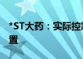 *ST大药：实际控制人、董事长兼总经理被留置