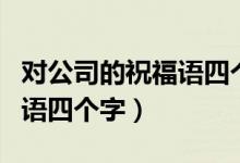 对公司的祝福语四个字怎么写（对公司的祝福语四个字）