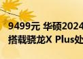 9499元 华硕2024款ProArt创X笔记本上架：搭载骁龙X Plus处理器