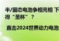 半/固态电池争相亮相 下一代动力电池技术蓄势待发 谁能捧得“圣杯”？| 直击2024世界动力电池大会