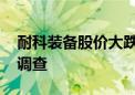 耐科装备股价大跌 公司董事长被留置并立案调查