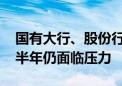 国有大行、股份行上半年净息差全部收窄 下半年仍面临压力