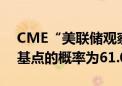 CME“美联储观察”：美联储9月降息25个基点的概率为61.0%