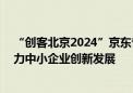 “创客北京2024”京东专项赛圆满落幕 精准、高效服务助力中小企业创新发展