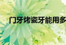 门牙烤瓷牙能用多久（烤瓷牙能用多久）