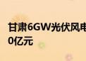 甘肃6GW光伏风电项目全面启动 总投资约300亿元