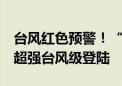 台风红色预警！“摩羯”6日下午至夜间将以超强台风级登陆