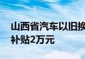 山西省汽车以旧换新最新补贴政策出炉 最高补贴2万元