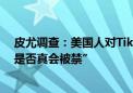 皮尤调查：美国人对TikTok禁令支持度降低 半数人怀疑“是否真会被禁”