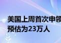 美国上周首次申领失业救济人数为22.7万人 预估为23万人